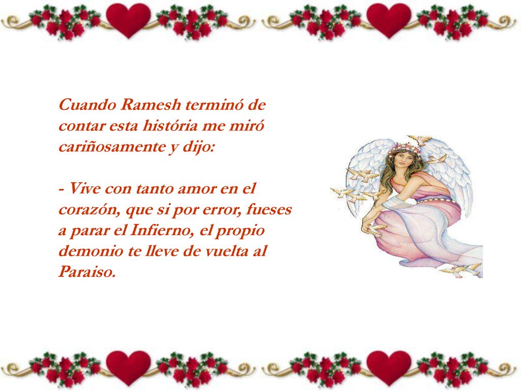 Cuando Ramesh terminó de contar esta história me miró cariñosamente y dijo: - Vive con tanto amor en el corazón, que si por error, fueses a parar el Infierno, el propio demonio te lleve de vuelta al Paraiso.