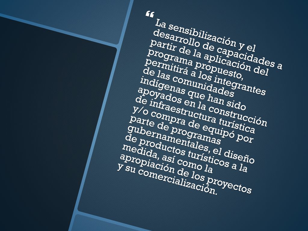 La sensibilización y el desarrollo de capacidades a partir de la aplicación del programa propuesto, permitirá a los integrantes de las comunidades indígenas que han sido apoyados en la construcción de infraestructura turística y/o compra de equipó por parte de programas gubernamentales, el diseño de productos turísticos a la medida, así como la apropiación de los proyectos y su comercialización.