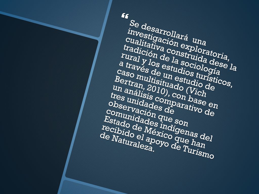 Se desarrollará una investigación exploratoria, cualitativa construida dese la tradición de la sociología rural y los estudios turísticos, a través de un estudio de caso multisituado (Vich Bertran, 2010), con base en un análisis comparativo de tres unidades de observación que son comunidades indígenas del Estado de México que han recibido el apoyo de Turismo de Naturaleza.