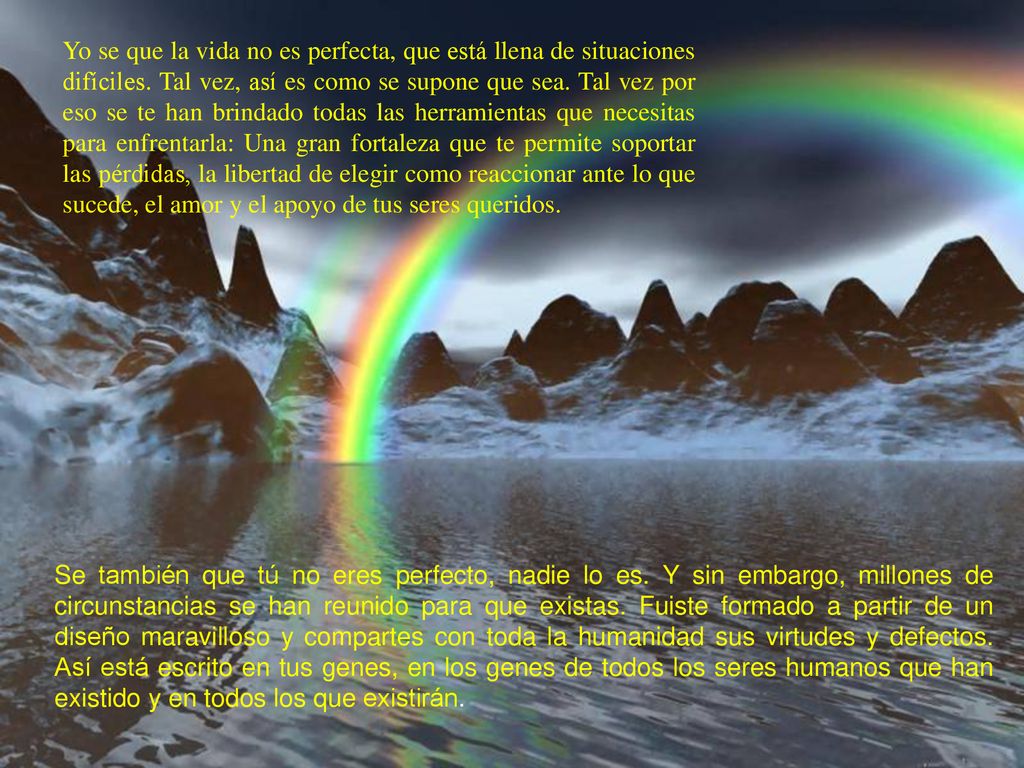 Yo se que la vida no es perfecta, que está llena de situaciones difíciles. Tal vez, así es como se supone que sea. Tal vez por eso se te han brindado todas las herramientas que necesitas para enfrentarla: Una gran fortaleza que te permite soportar las pérdidas, la libertad de elegir como reaccionar ante lo que sucede, el amor y el apoyo de tus seres queridos.