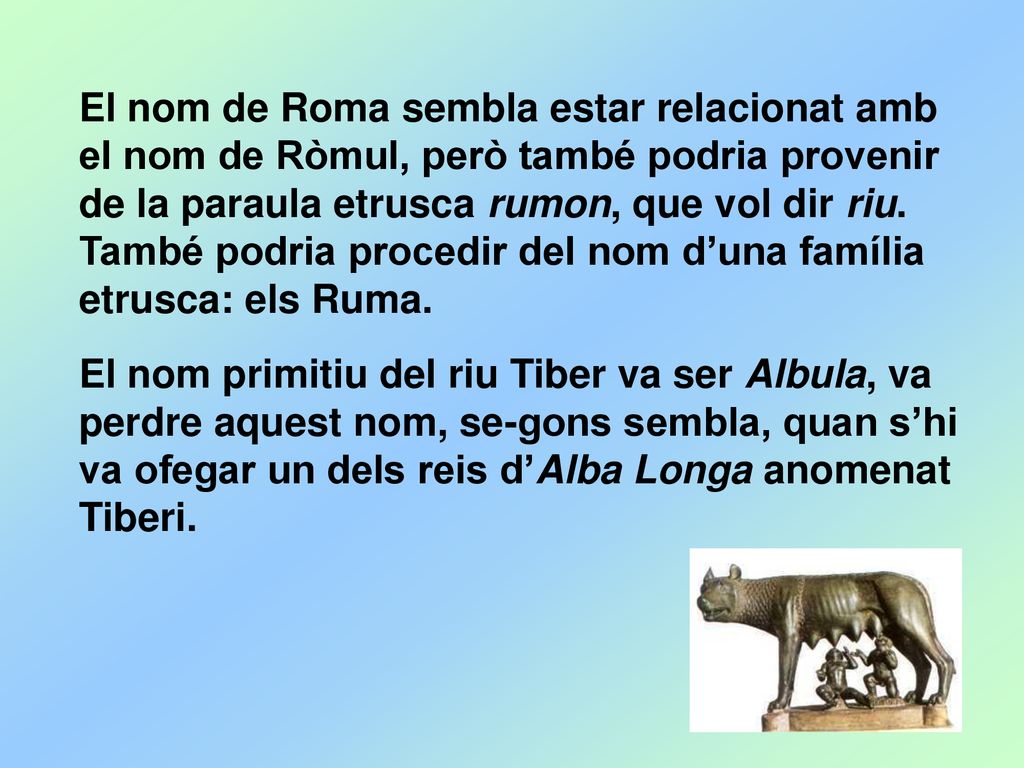 El nom de Roma sembla estar relacionat amb el nom de Ròmul, però també podria provenir de la paraula etrusca rumon, que vol dir riu. També podria procedir del nom d’una família etrusca: els Ruma.