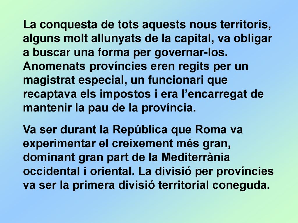 La conquesta de tots aquests nous territoris, alguns molt allunyats de la capital, va obligar a buscar una forma per governar-los. Anomenats províncies eren regits per un magistrat especial, un funcionari que recaptava els impostos i era l’encarregat de mantenir la pau de la província.