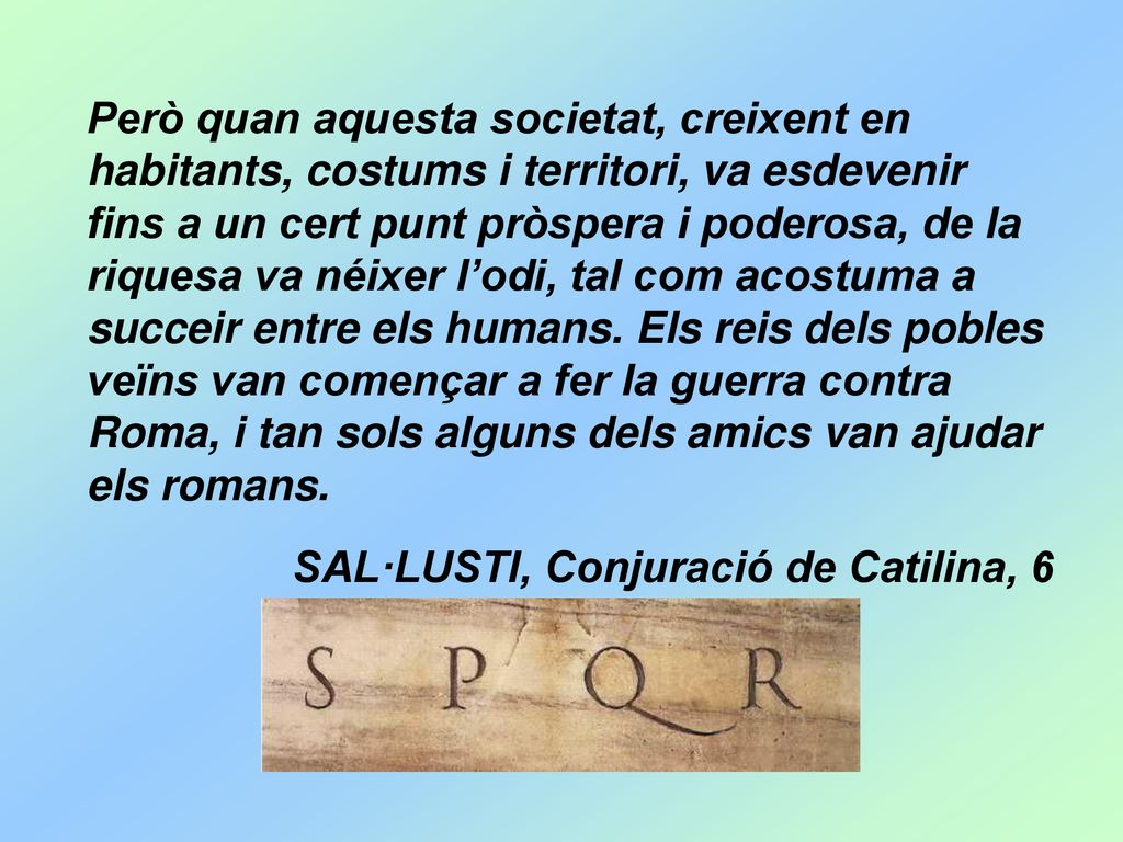 Però quan aquesta societat, creixent en habitants, costums i territori, va esdevenir fins a un cert punt pròspera i poderosa, de la riquesa va néixer l’odi, tal com acostuma a succeir entre els humans. Els reis dels pobles veïns van començar a fer la guerra contra Roma, i tan sols alguns dels amics van ajudar els romans.