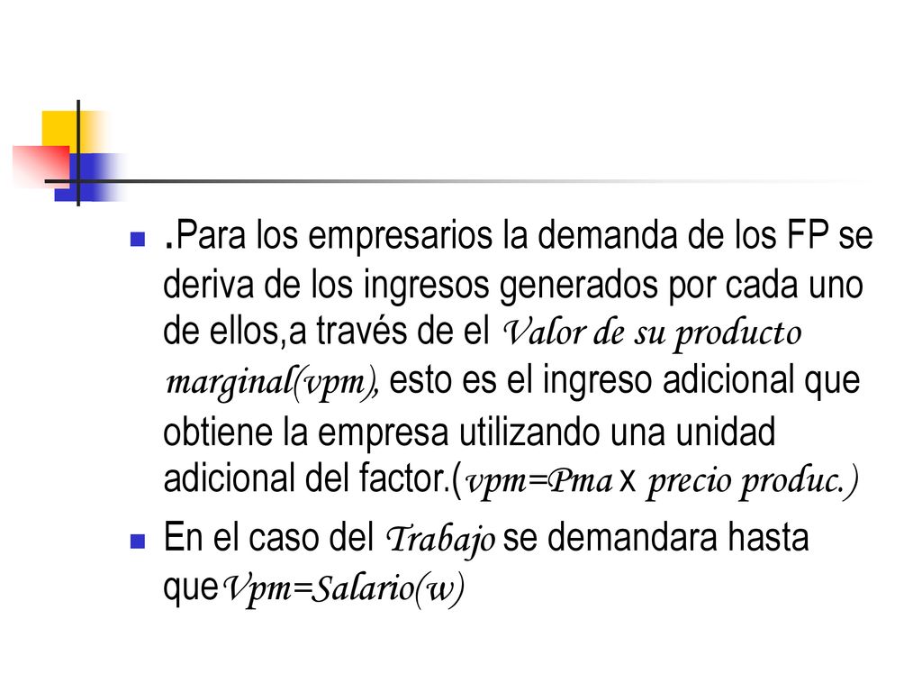 .Para los empresarios la demanda de los FP se deriva de los ingresos generados por cada uno de ellos,a través de el Valor de su producto marginal(vpm), esto es el ingreso adicional que obtiene la empresa utilizando una unidad adicional del factor.(vpm=Pma x precio produc.)