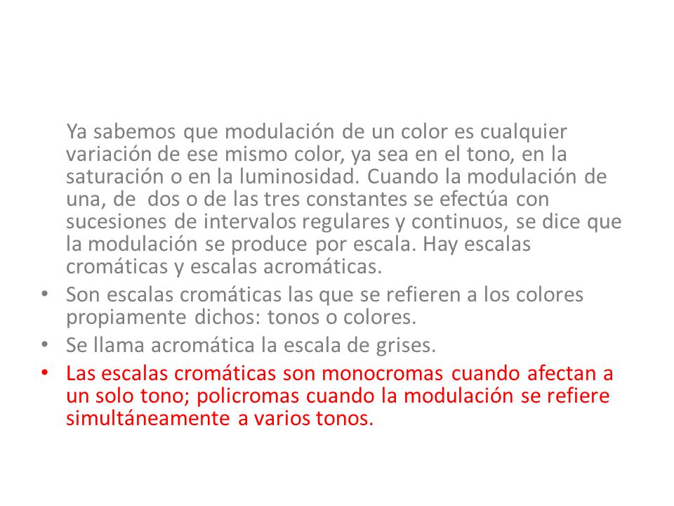 Ya sabemos que modulación de un color es cualquier variación de ese mismo color, ya sea en el tono, en la saturación o en la luminosidad. Cuando la modulación de una, de dos o de las tres constantes se efectúa con sucesiones de intervalos regulares y continuos, se dice que la modulación se produce por escala. Hay escalas cromáticas y escalas acromáticas.