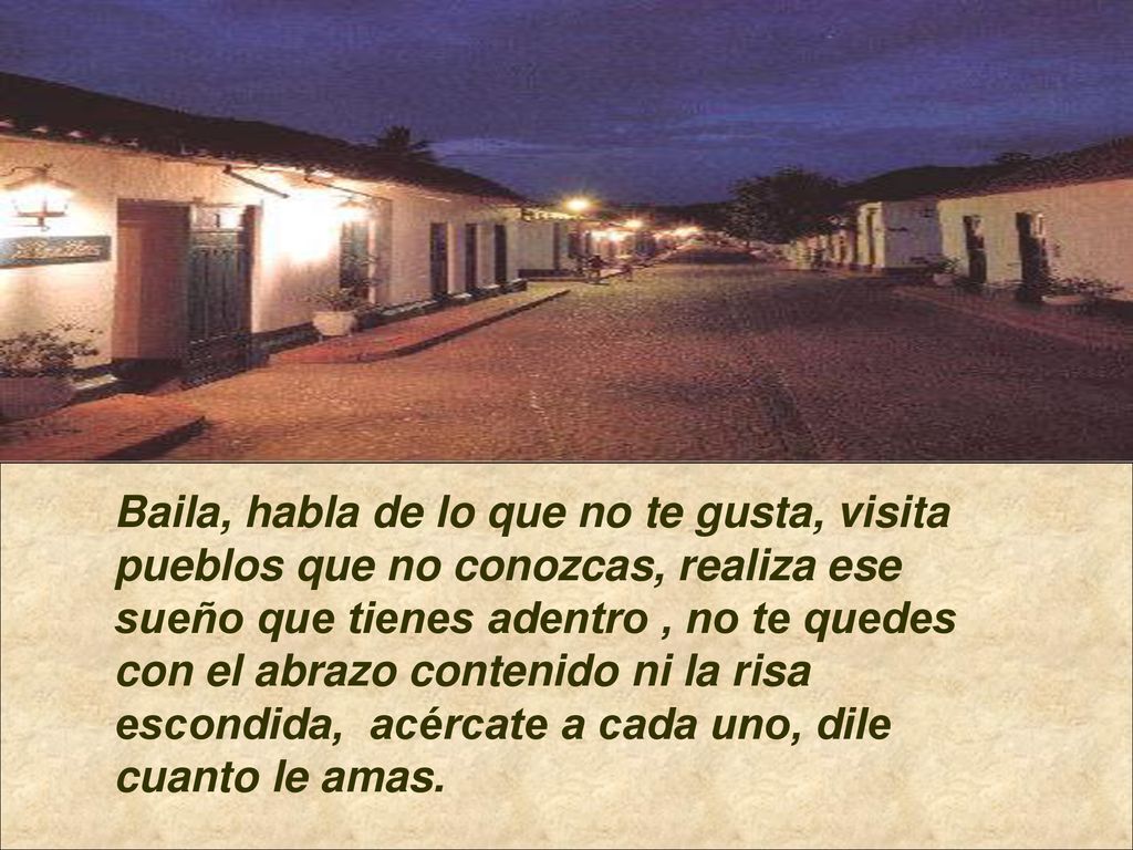 Baila, habla de lo que no te gusta, visita pueblos que no conozcas, realiza ese sueño que tienes adentro , no te quedes con el abrazo contenido ni la risa escondida, acércate a cada uno, dile cuanto le amas.