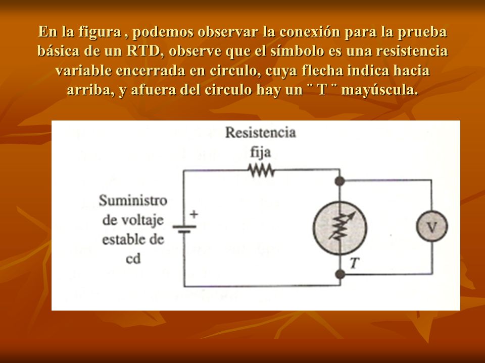 En la figura , podemos observar la conexión para la prueba básica de un RTD, observe que el símbolo es una resistencia variable encerrada en circulo, cuya flecha indica hacia arriba, y afuera del circulo hay un ¨ T ¨ mayúscula.