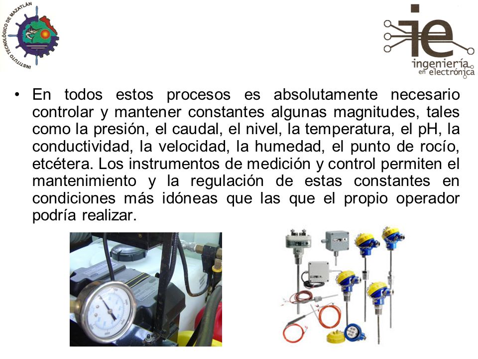 En todos estos procesos es absolutamente necesario controlar y mantener constantes algunas magnitudes, tales como la presión, el caudal, el nivel, la temperatura, el pH, la conductividad, la velocidad, la humedad, el punto de rocío, etcétera.