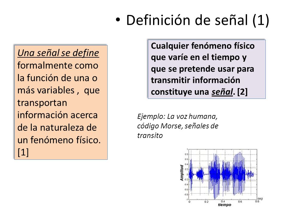 Definición de señal (1) Cualquier fenómeno físico que varíe en el tiempo y que se pretende usar para transmitir información constituye una señal. [2]