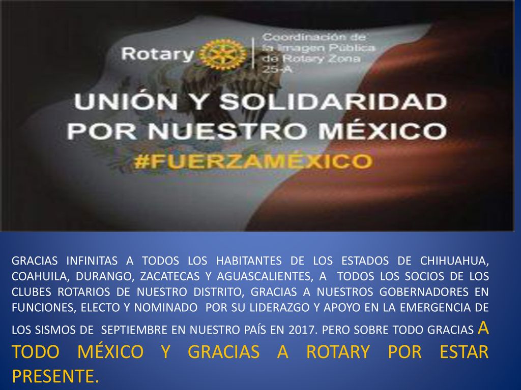 GRACIAS INFINITAS A TODOS LOS HABITANTES DE LOS ESTADOS DE CHIHUAHUA, COAHUILA, DURANGO, ZACATECAS Y AGUASCALIENTES, A TODOS LOS SOCIOS DE LOS CLUBES ROTARIOS DE NUESTRO DISTRITO, GRACIAS A NUESTROS GOBERNADORES EN FUNCIONES, ELECTO Y NOMINADO POR SU LIDERAZGO Y APOYO EN LA EMERGENCIA DE LOS SISMOS DE SEPTIEMBRE EN NUESTRO PAÍS EN 2017.
