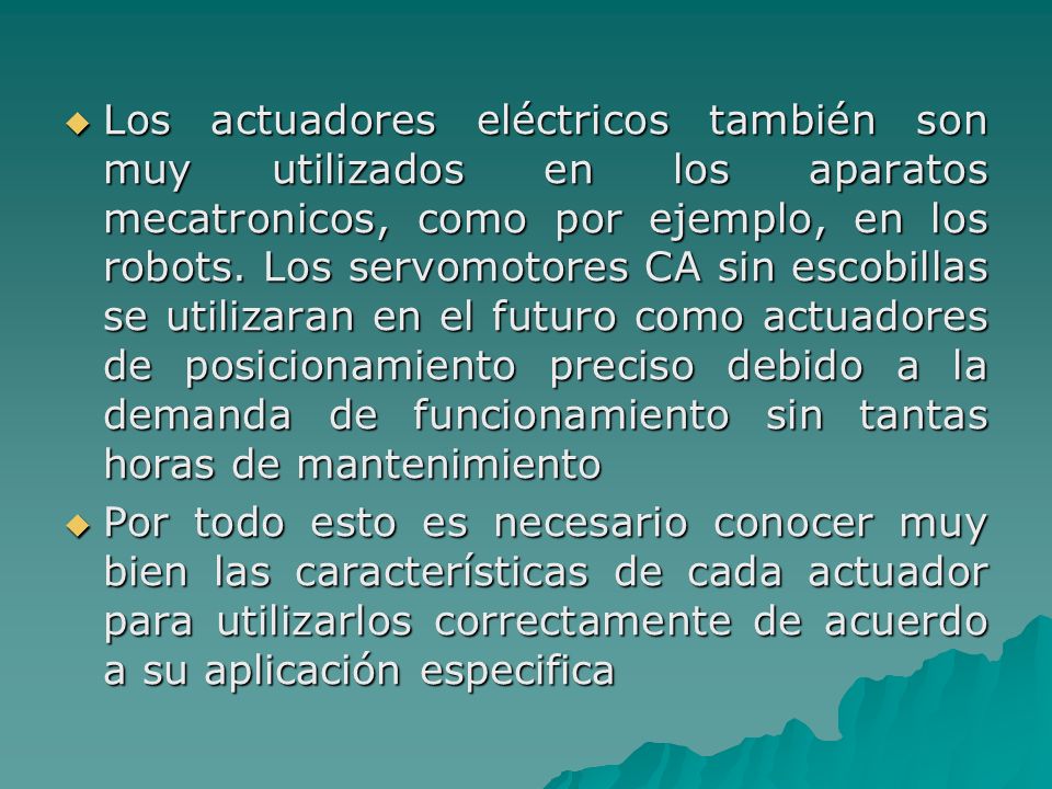 Los actuadores eléctricos también son muy utilizados en los aparatos mecatronicos, como por ejemplo, en los robots. Los servomotores CA sin escobillas se utilizaran en el futuro como actuadores de posicionamiento preciso debido a la demanda de funcionamiento sin tantas horas de mantenimiento