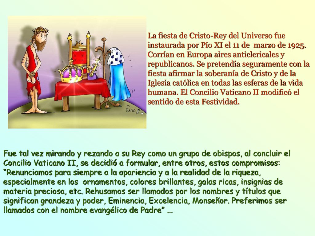 La fiesta de Cristo-Rey del Universo fue instaurada por Pío XI el 11 de marzo de Corrían en Europa aires anticlericales y republicanos. Se pretendía seguramente con la fiesta afirmar la soberanía de Cristo y de la Iglesia católica en todas las esferas de la vida humana. El Concilio Vaticano II modificó el sentido de esta Festividad.