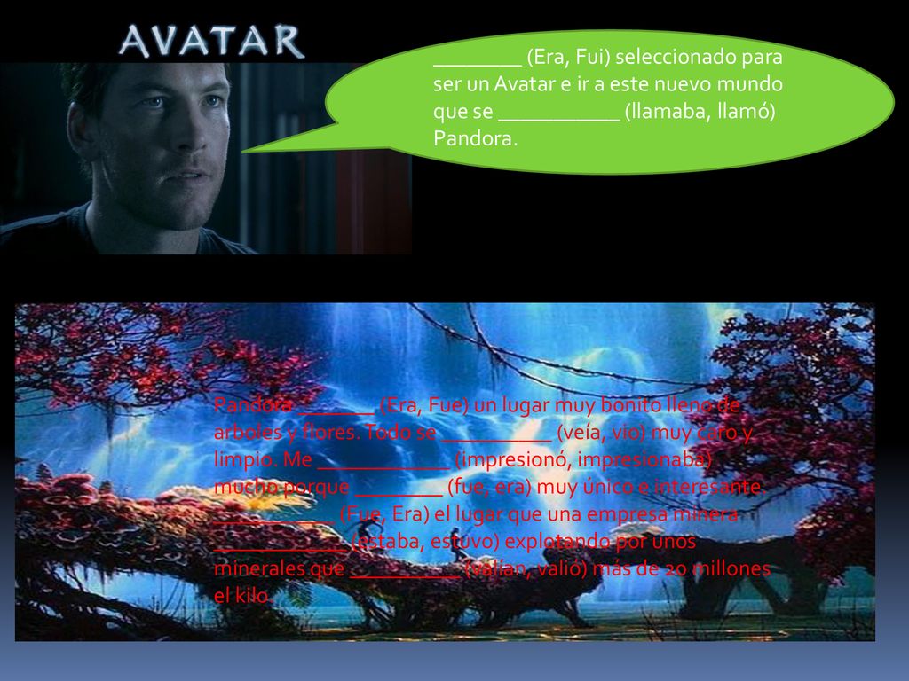 ________ (Era, Fui) seleccionado para ser un Avatar e ir a este nuevo mundo que se ___________ (llamaba, llamó) Pandora.
