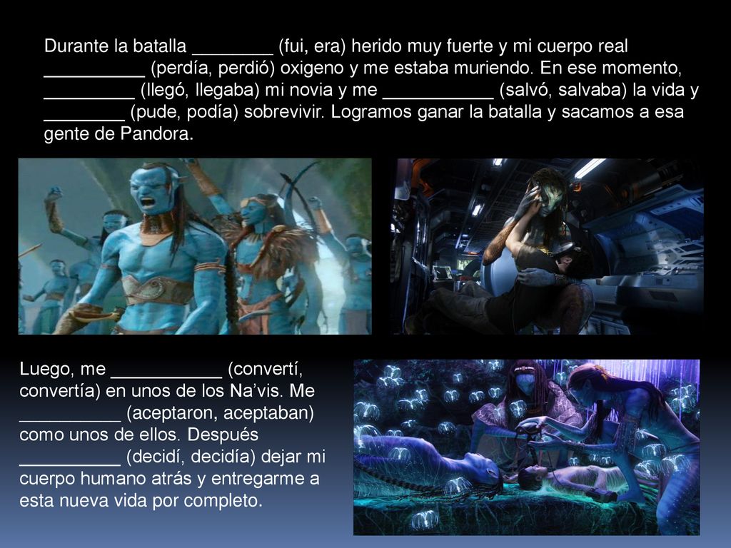 Durante la batalla ________ (fui, era) herido muy fuerte y mi cuerpo real __________ (perdía, perdió) oxigeno y me estaba muriendo. En ese momento, _________ (llegó, llegaba) mi novia y me ___________ (salvó, salvaba) la vida y ________ (pude, podía) sobrevivir. Logramos ganar la batalla y sacamos a esa gente de Pandora.