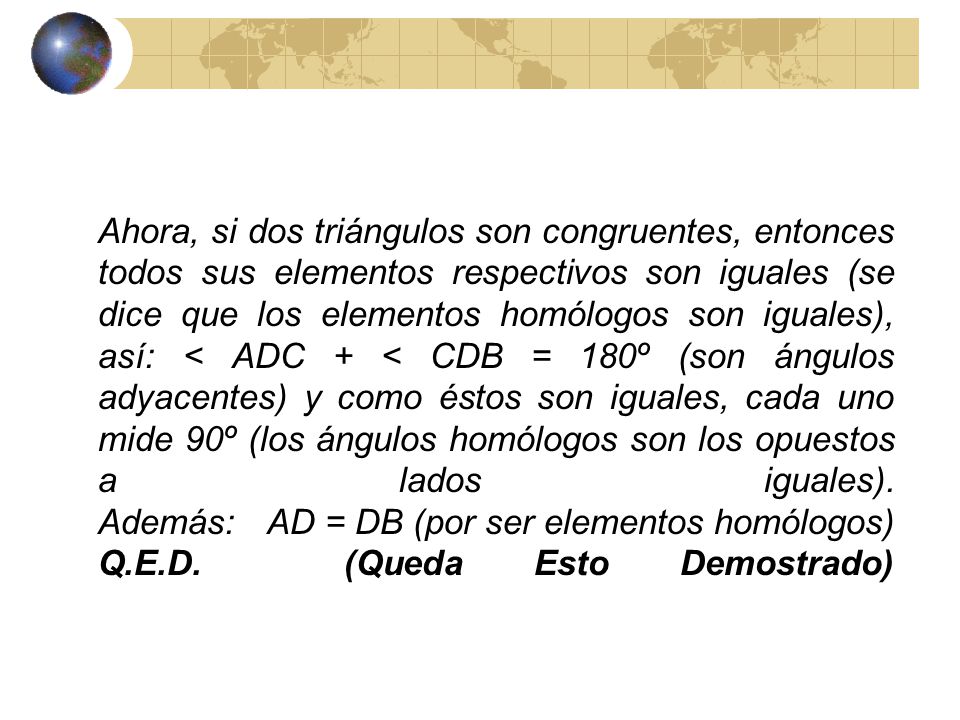 Ahora, si dos triángulos son congruentes, entonces todos sus elementos respectivos son iguales (se dice que los elementos homólogos son iguales), así: < ADC + < CDB = 180º (son ángulos adyacentes) y como éstos son iguales, cada uno mide 90º (los ángulos homólogos son los opuestos a lados iguales).
