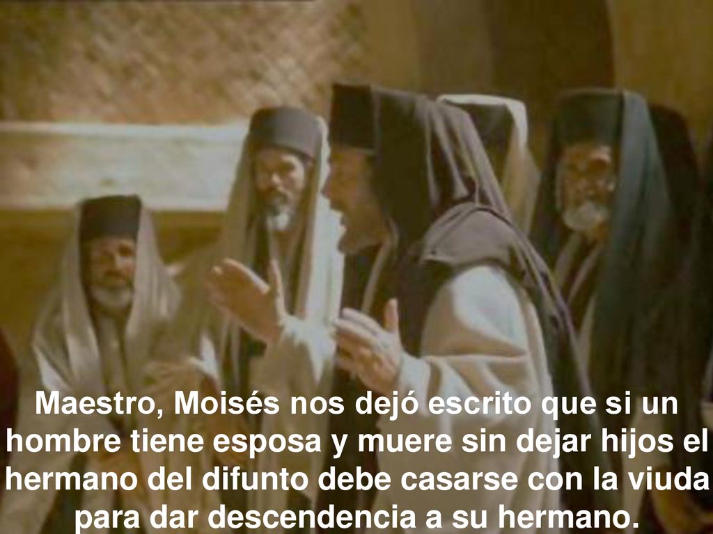 Maestro, Moisés nos dejó escrito que si un hombre tiene esposa y muere sin dejar hijos el hermano del difunto debe casarse con la viuda para dar descendencia a su hermano.
