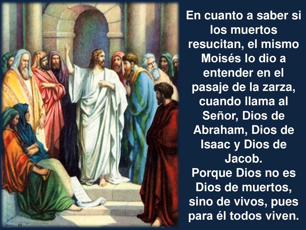 En cuanto a saber si los muertos resucitan, el mismo Moisés lo dio a entender en el pasaje de la zarza, cuando llama al Señor, Dios de Abraham, Dios de Isaac y Dios de Jacob.