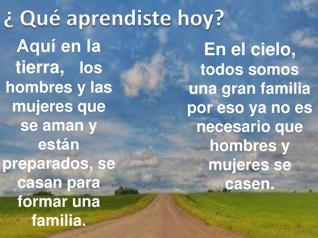 ¿ Qué aprendiste hoy Aquí en la tierra, los hombres y las mujeres que se aman y están preparados, se casan para formar una familia.