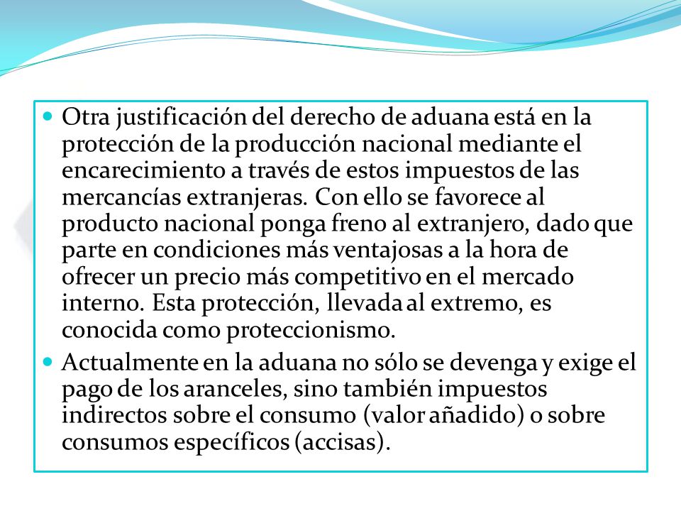 Otra justificación del derecho de aduana está en la protección de la producción nacional mediante el encarecimiento a través de estos impuestos de las mercancías extranjeras. Con ello se favorece al producto nacional ponga freno al extranjero, dado que parte en condiciones más ventajosas a la hora de ofrecer un precio más competitivo en el mercado interno. Esta protección, llevada al extremo, es conocida como proteccionismo.