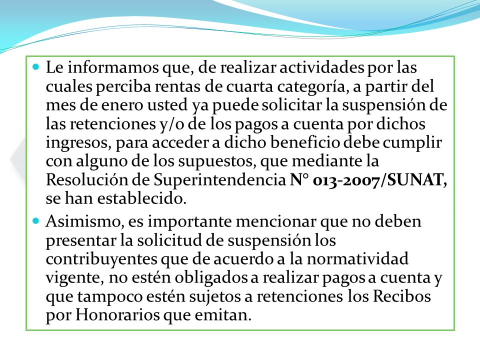 Le informamos que, de realizar actividades por las cuales perciba rentas de cuarta categoría, a partir del mes de enero usted ya puede solicitar la suspensión de las retenciones y/o de los pagos a cuenta por dichos ingresos, para acceder a dicho beneficio debe cumplir con alguno de los supuestos, que mediante la Resolución de Superintendencia N° /SUNAT, se han establecido.