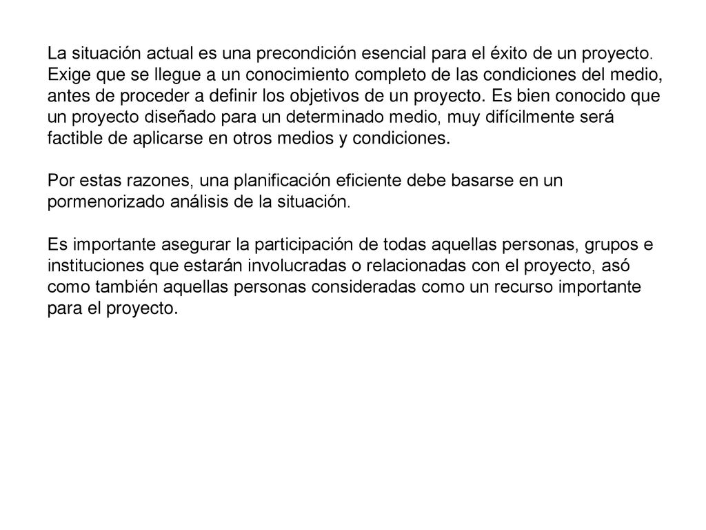 La situación actual es una precondición esencial para el éxito de un proyecto. Exige que se llegue a un conocimiento completo de las condiciones del medio, antes de proceder a definir los objetivos de un proyecto. Es bien conocido que un proyecto diseñado para un determinado medio, muy difícilmente será factible de aplicarse en otros medios y condiciones.