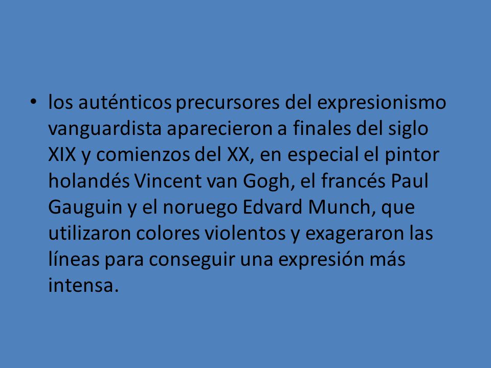 los auténticos precursores del expresionismo vanguardista aparecieron a finales del siglo XIX y comienzos del XX, en especial el pintor holandés Vincent van Gogh, el francés Paul Gauguin y el noruego Edvard Munch, que utilizaron colores violentos y exageraron las líneas para conseguir una expresión más intensa.