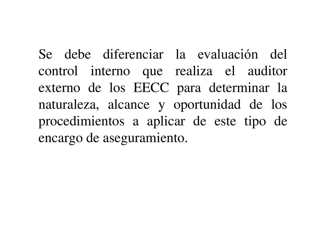 Se debe diferenciar la evaluación del control interno que realiza el auditor externo de los EECC para determinar la naturaleza, alcance y oportunidad de los procedimientos a aplicar de este tipo de encargo de aseguramiento.