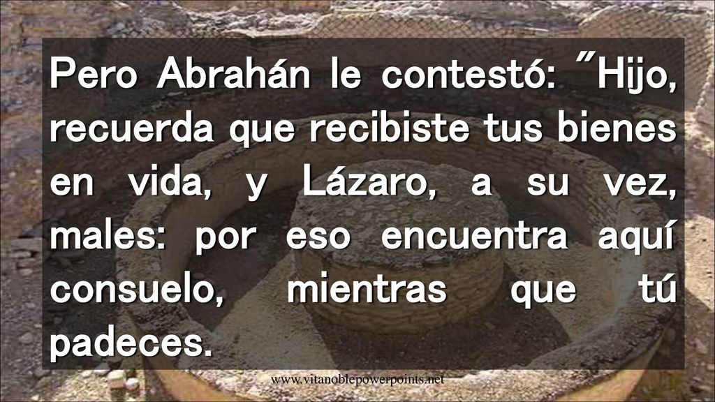 Pero Abrahán le contestó: Hijo, recuerda que recibiste tus bienes en vida, y Lázaro, a su vez, males: por eso encuentra aquí consuelo, mientras que tú padeces.