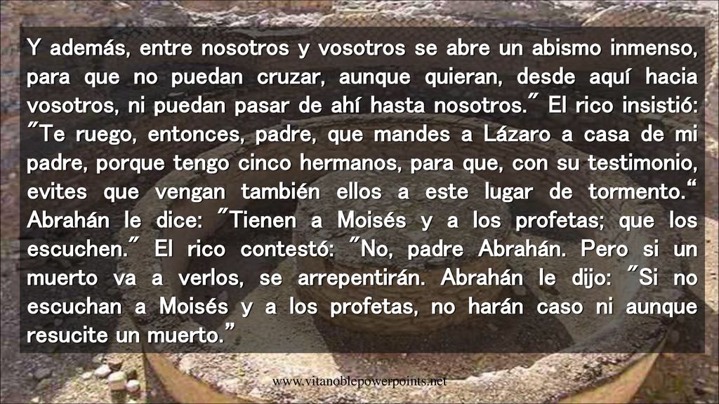 Y además, entre nosotros y vosotros se abre un abismo inmenso, para que no puedan cruzar, aunque quieran, desde aquí hacia vosotros, ni puedan pasar de ahí hasta nosotros. El rico insistió: Te ruego, entonces, padre, que mandes a Lázaro a casa de mi padre, porque tengo cinco hermanos, para que, con su testimonio, evites que vengan también ellos a este lugar de tormento. Abrahán le dice: Tienen a Moisés y a los profetas; que los escuchen. El rico contestó: No, padre Abrahán. Pero si un muerto va a verlos, se arrepentirán. Abrahán le dijo: Si no escuchan a Moisés y a los profetas, no harán caso ni aunque resucite un muerto.