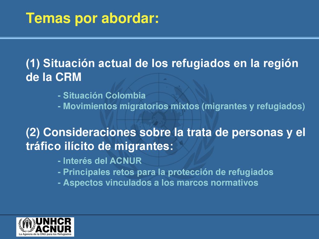 Temas por abordar: (1) Situación actual de los refugiados en la región de la CRM - Situación Colombia - Movimientos migratorios mixtos (migrantes y refugiados) (2) Consideraciones sobre la trata de personas y el tráfico ilícito de migrantes: - Interés del ACNUR - Principales retos para la protección de refugiados - Aspectos vinculados a los marcos normativos