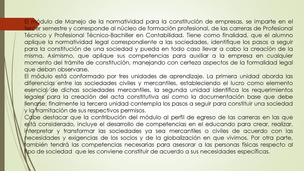 El módulo de Manejo de la normatividad para la constitución de empresas, se imparte en el tercer semestre y corresponde al núcleo de formación profesional, de las carreras de Profesional Técnico y Profesional Técnico-Bachiller en Contabilidad. Tiene como finalidad, que el alumno aplique la normatividad legal correspondiente a las sociedades, identifique los pasos a seguir para la constitución de una sociedad y pueda en todo caso llevar a cabo la creación de la misma. Asimismo, que aplique sus competencias para auxiliar a la empresa en cualquier momento del trámite de constitución, manejando con certeza aspectos de la formalidad legal que deban observarse.