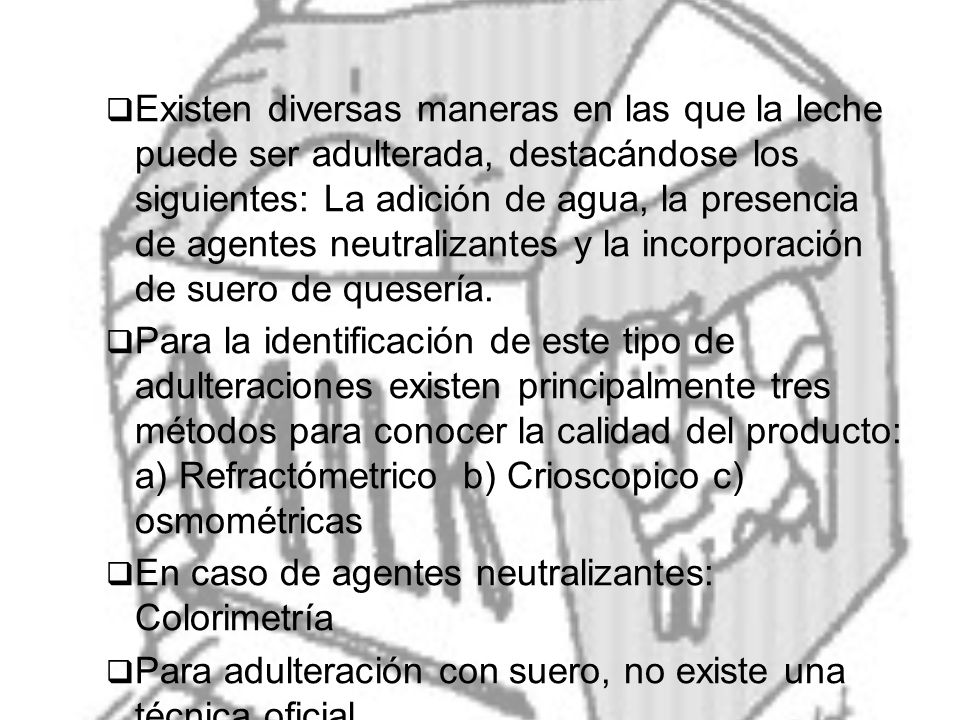 Existen diversas maneras en las que la leche puede ser adulterada, destacándose los siguientes: La adición de agua, la presencia de agentes neutralizantes y la incorporación de suero de quesería.