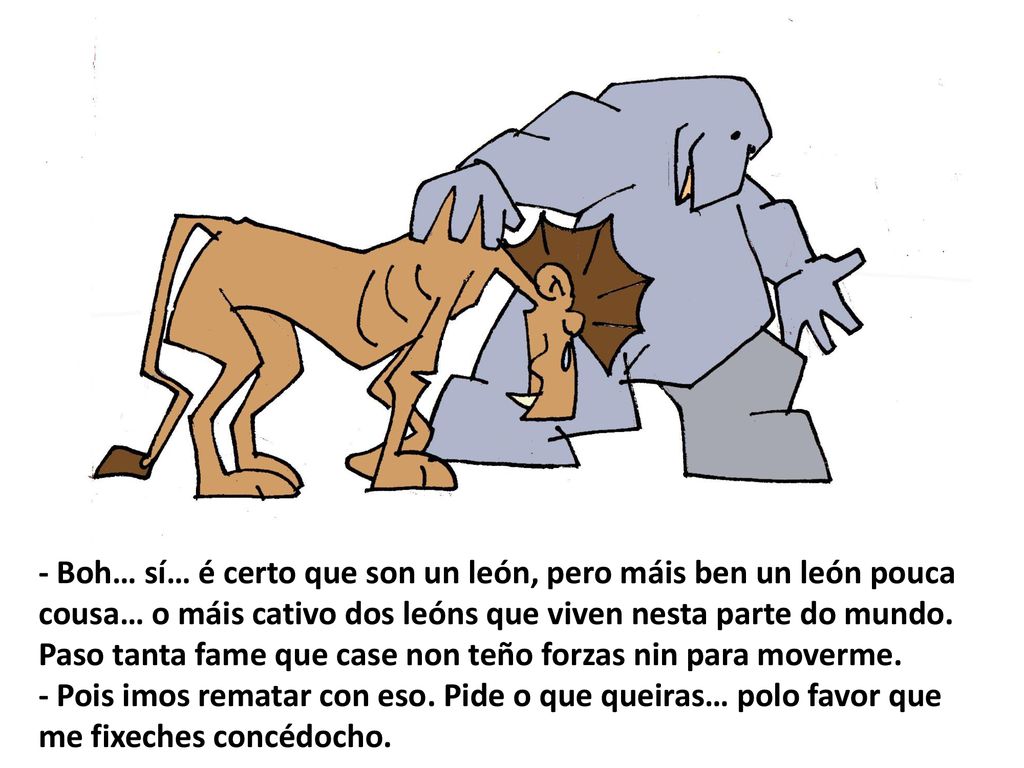 - Boh… sí… é certo que son un león, pero máis ben un león pouca cousa… o máis cativo dos leóns que viven nesta parte do mundo. Paso tanta fame que case non teño forzas nin para moverme.