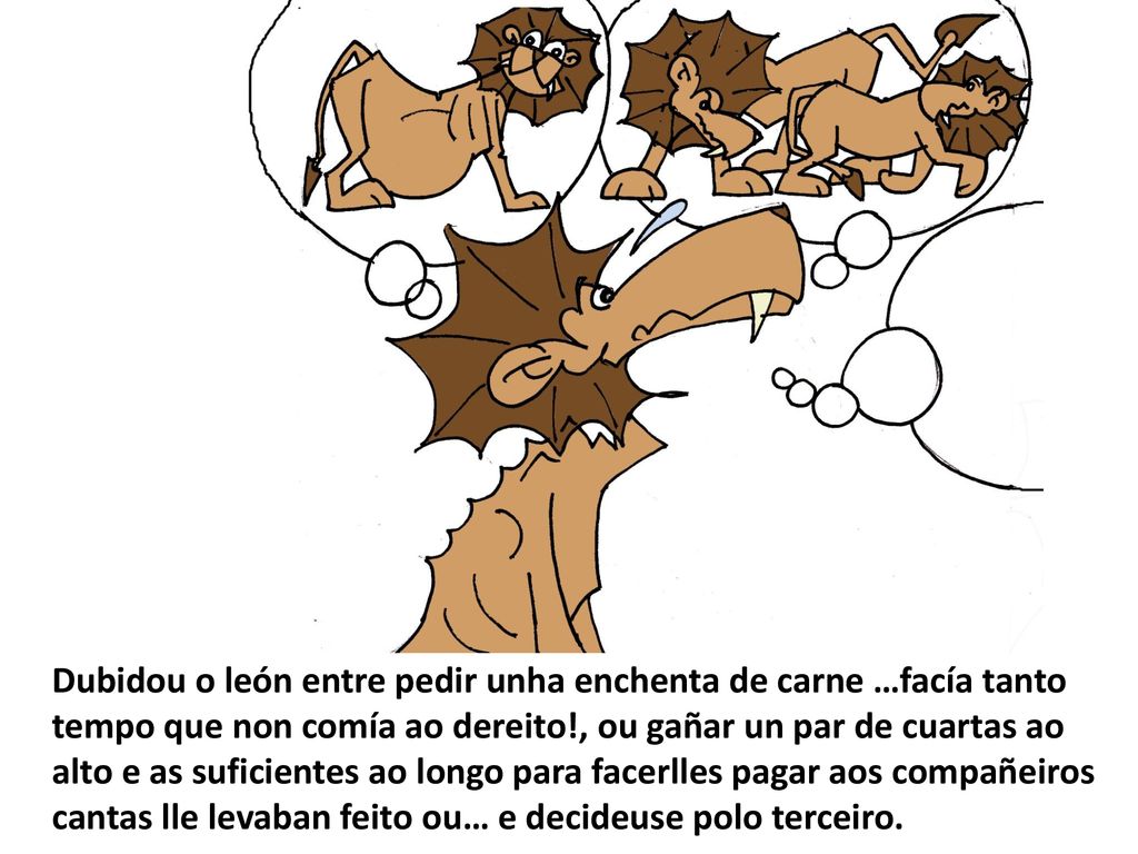 Dubidou o león entre pedir unha enchenta de carne …facía tanto tempo que non comía ao dereito!, ou gañar un par de cuartas ao alto e as suficientes ao longo para facerlles pagar aos compañeiros cantas lle levaban feito ou… e decideuse polo terceiro.