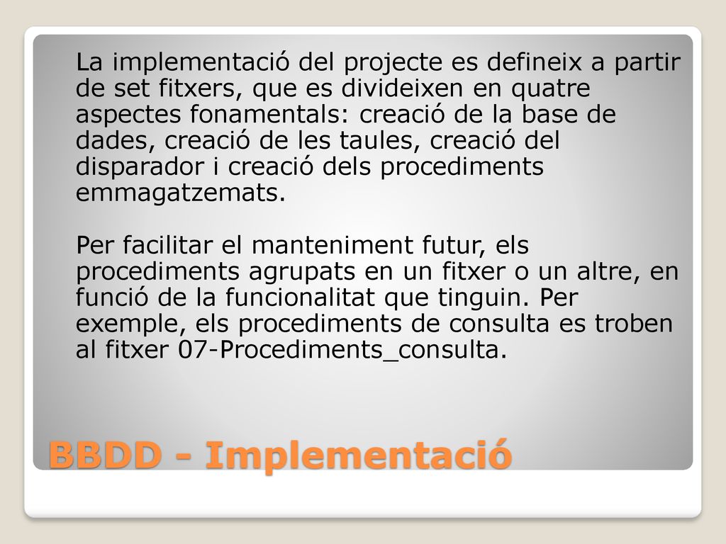 La implementació del projecte es defineix a partir de set fitxers, que es divideixen en quatre aspectes fonamentals: creació de la base de dades, creació de les taules, creació del disparador i creació dels procediments emmagatzemats. Per facilitar el manteniment futur, els procediments agrupats en un fitxer o un altre, en funció de la funcionalitat que tinguin. Per exemple, els procediments de consulta es troben al fitxer 07-Procediments_consulta.