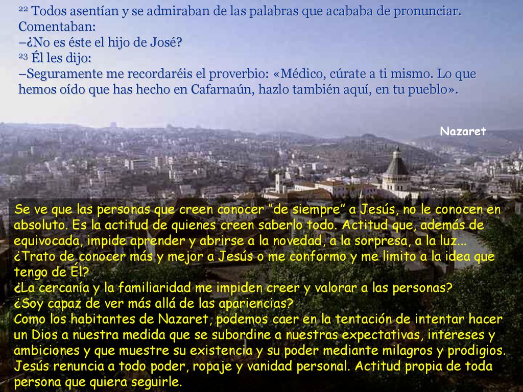 22 Todos asentían y se admiraban de las palabras que acababa de pronunciar. Comentaban: –¿No es éste el hijo de José 23 Él les dijo: –Seguramente me recordaréis el proverbio: «Médico, cúrate a ti mismo. Lo que hemos oído que has hecho en Cafarnaún, hazlo también aquí, en tu pueblo».