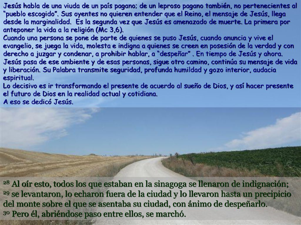 Jesús habla de una viuda de un país pagano; de un leproso pagano también, no pertenecientes al pueblo escogido . Sus oyentes no quieren entender que el Reino, el mensaje de Jesús, llega desde la marginalidad. Es la segunda vez que Jesús es amenazado de muerte. La primera por anteponer la vida a la religión (Mc 3,6). Cuando una persona se pone de parte de quienes se puso Jesús, cuando anuncia y vive el evangelio, se juega la vida, molesta e indigna a quienes se creen en posesión de la verdad y con derecho a juzgar y condenar, a prohibir hablar, a despeñar . En tiempo de Jesús y ahora. Jesús pasa de ese ambiente y de esas personas, sigue otro camino, continúa su mensaje de vida y liberación. Su Palabra transmite seguridad, profunda humildad y gozo interior, audacia espiritual. Lo decisivo es ir transformando el presente de acuerdo al sueño de Dios, y así hacer presente el futuro de Dios en la realidad actual y cotidiana. A eso se dedicó Jesús.