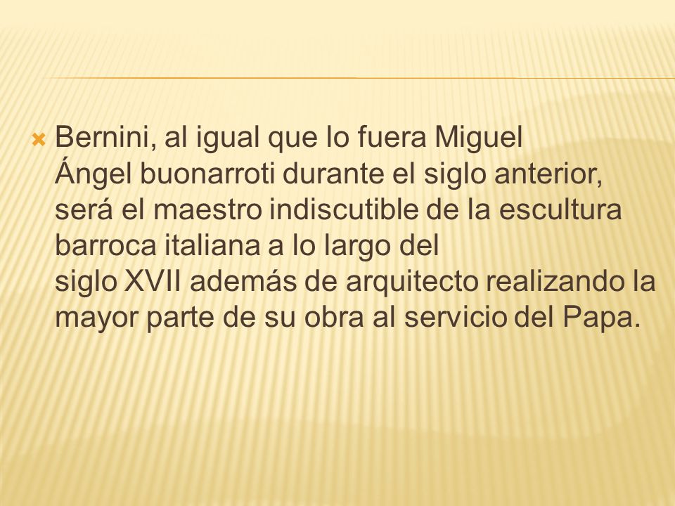 Bernini, al igual que lo fuera Miguel Ángel buonarroti durante el siglo anterior, será el maestro indiscutible de la escultura barroca italiana a lo largo del siglo XVII además de arquitecto realizando la mayor parte de su obra al servicio del Papa.