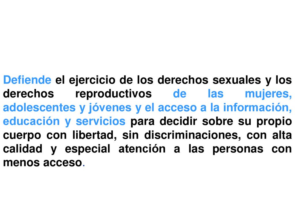 Defiende el ejercicio de los derechos sexuales y los derechos reproductivos de las mujeres, adolescentes y jóvenes y el acceso a la información, educación y servicios para decidir sobre su propio cuerpo con libertad, sin discriminaciones, con alta calidad y especial atención a las personas con menos acceso.