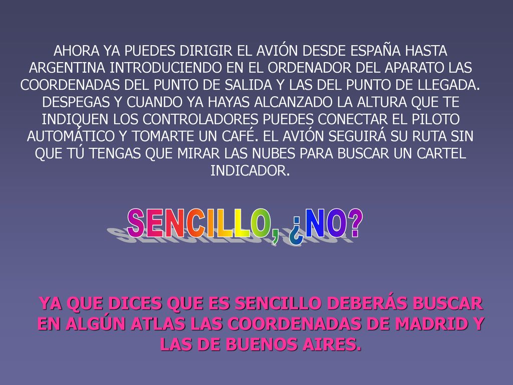 AHORA YA PUEDES DIRIGIR EL AVIÓN DESDE ESPAÑA HASTA ARGENTINA INTRODUCIENDO EN EL ORDENADOR DEL APARATO LAS COORDENADAS DEL PUNTO DE SALIDA Y LAS DEL PUNTO DE LLEGADA. DESPEGAS Y CUANDO YA HAYAS ALCANZADO LA ALTURA QUE TE INDIQUEN LOS CONTROLADORES PUEDES CONECTAR EL PILOTO AUTOMÁTICO Y TOMARTE UN CAFÉ. EL AVIÓN SEGUIRÁ SU RUTA SIN QUE TÚ TENGAS QUE MIRAR LAS NUBES PARA BUSCAR UN CARTEL INDICADOR.