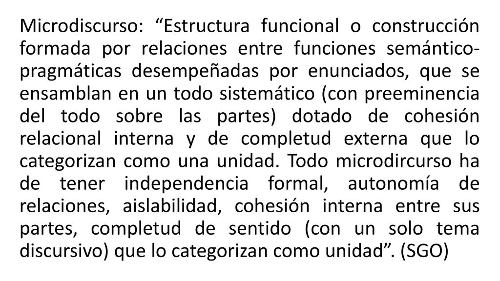 Microdiscurso: Estructura funcional o construcción formada por relaciones entre funciones semántico- pragmáticas desempeñadas por enunciados, que se ensamblan en un todo sistemático (con preeminencia del todo sobre las partes) dotado de cohesión relacional interna y de completud externa que lo categorizan como una unidad.