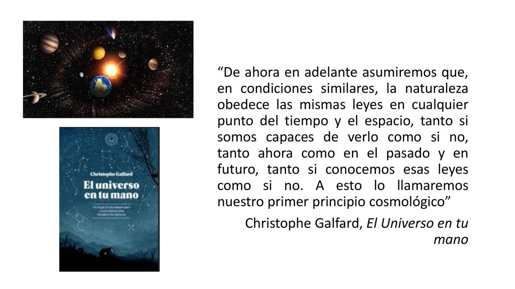 De ahora en adelante asumiremos que, en condiciones similares, la naturaleza obedece las mismas leyes en cualquier punto del tiempo y el espacio, tanto si somos capaces de verlo como si no, tanto ahora como en el pasado y en futuro, tanto si conocemos esas leyes como si no. A esto lo llamaremos nuestro primer principio cosmológico