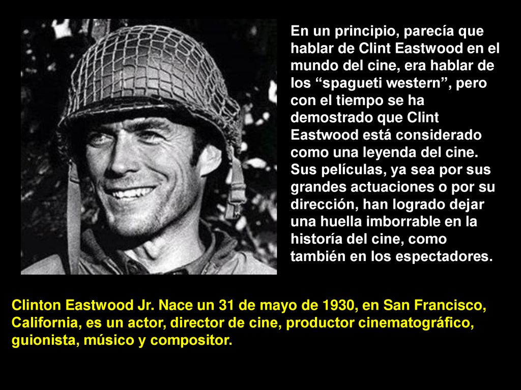 En un principio, parecía que hablar de Clint Eastwood en el mundo del cine, era hablar de los spagueti western , pero con el tiempo se ha demostrado que Clint Eastwood está considerado como una leyenda del cine. Sus películas, ya sea por sus grandes actuaciones o por su dirección, han logrado dejar una huella imborrable en la historía del cine, como también en los espectadores.