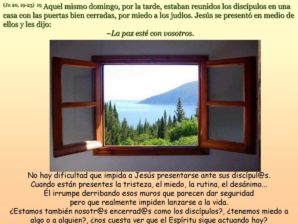 (Jn 20, 19-23) 19 Aquel mismo domingo, por la tarde, estaban reunidos los discípulos en una casa con las puertas bien cerradas, por miedo a los judíos. Jesús se presentó en medio de ellos y les dijo: –La paz esté con vosotros.