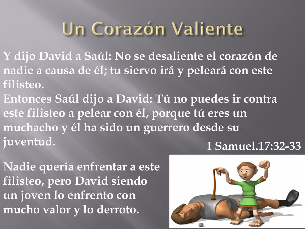 Un Corazón Valiente Y dijo David a Saúl: No se desaliente el corazón de nadie a causa de él; tu siervo irá y peleará con este filisteo.