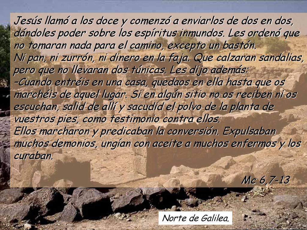 Jesús llamó a los doce y comenzó a enviarlos de dos en dos, dándoles poder sobre los espíritus inmundos. Les ordenó que no tomaran nada para el camino, excepto un bastón. Ni pan, ni zurrón, ni dinero en la faja. Que calzaran sandalias, pero que no llevaran dos túnicas. Les dijo además: –Cuando entréis en una casa, quedaos en ella hasta que os marchéis de aquel lugar. Si en algún sitio no os reciben ni os escuchan, salid de allí y sacudid el polvo de la planta de vuestros pies, como testimonio contra ellos. Ellos marcharon y predicaban la conversión. Expulsaban muchos demonios, ungían con aceite a muchos enfermos y los curaban. Mc 6,7-13