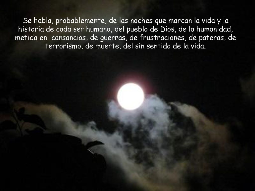 Se habla, probablemente, de las noches que marcan la vida y la historia de cada ser humano, del pueblo de Dios, de la humanidad, metida en cansancios, de guerras, de frustraciones, de pateras, de terrorismo, de muerte, del sin sentido de la vida.