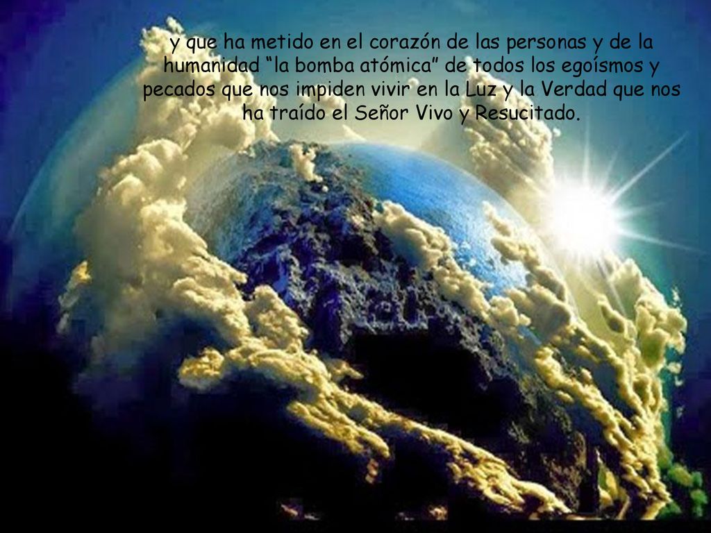 y que ha metido en el corazón de las personas y de la humanidad la bomba atómica de todos los egoísmos y pecados que nos impiden vivir en la Luz y la Verdad que nos ha traído el Señor Vivo y Resucitado.