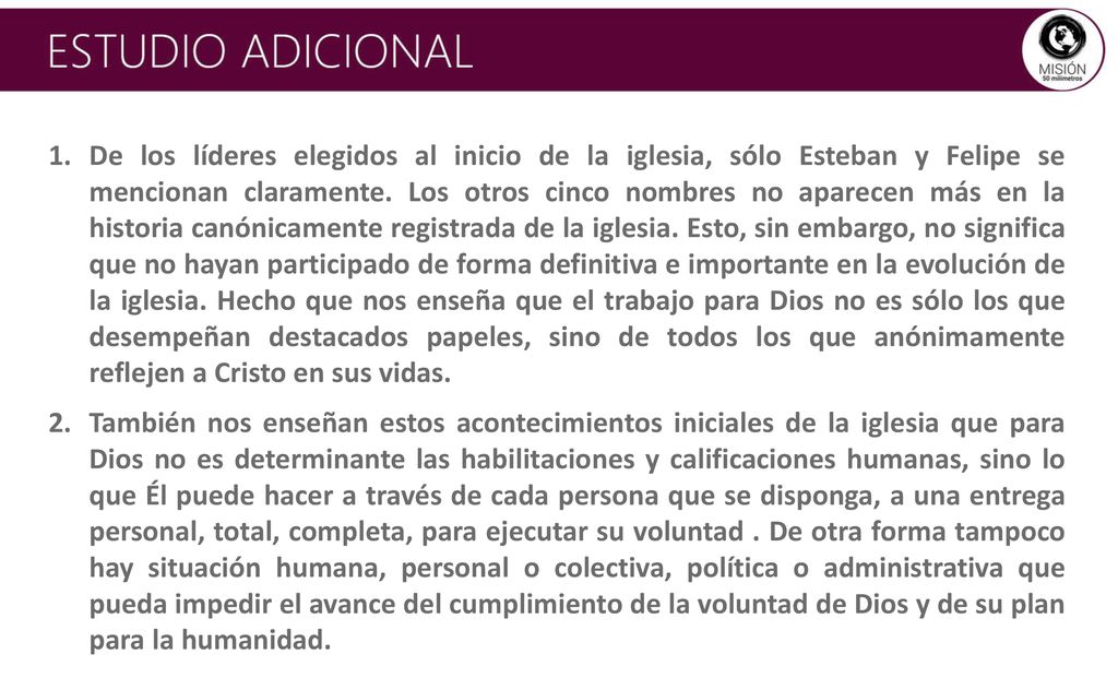 De los líderes elegidos al inicio de la iglesia, sólo Esteban y Felipe se mencionan claramente. Los otros cinco nombres no aparecen más en la historia canónicamente registrada de la iglesia. Esto, sin embargo, no significa que no hayan participado de forma definitiva e importante en la evolución de la iglesia. Hecho que nos enseña que el trabajo para Dios no es sólo los que desempeñan destacados papeles, sino de todos los que anónimamente reflejen a Cristo en sus vidas.