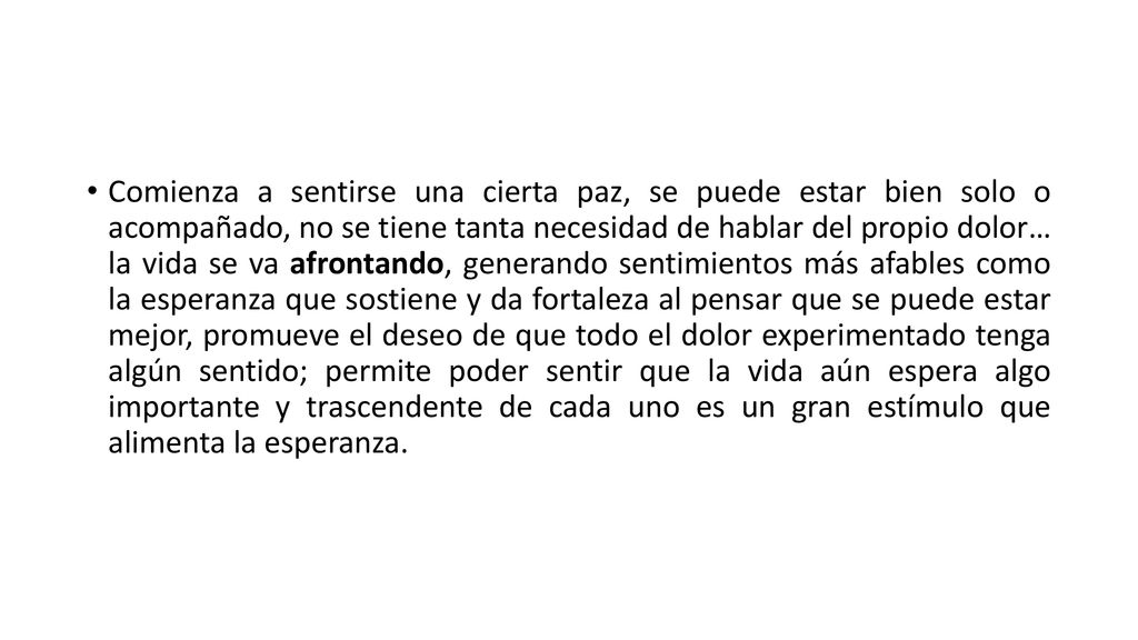 Comienza a sentirse una cierta paz, se puede estar bien solo o acompañado, no se tiene tanta necesidad de hablar del propio dolor… la vida se va afrontando, generando sentimientos más afables como la esperanza que sostiene y da fortaleza al pensar que se puede estar mejor, promueve el deseo de que todo el dolor experimentado tenga algún sentido; permite poder sentir que la vida aún espera algo importante y trascendente de cada uno es un gran estímulo que alimenta la esperanza.